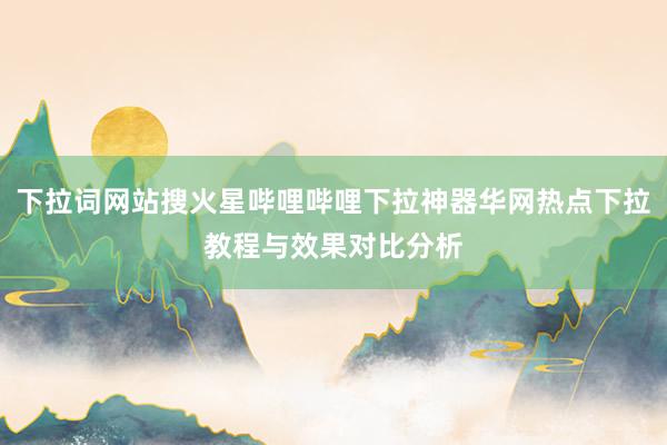 下拉词网站搜火星哔哩哔哩下拉神器华网热点下拉教程与效果对比分析