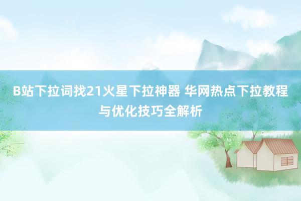 B站下拉词找21火星下拉神器 华网热点下拉教程与优化技巧全解析