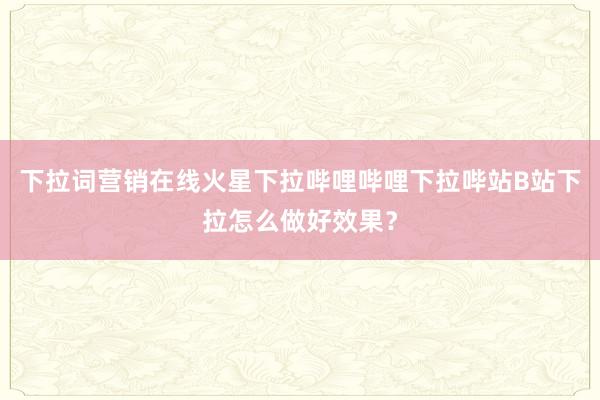 下拉词营销在线火星下拉哔哩哔哩下拉哔站B站下拉怎么做好效果？
