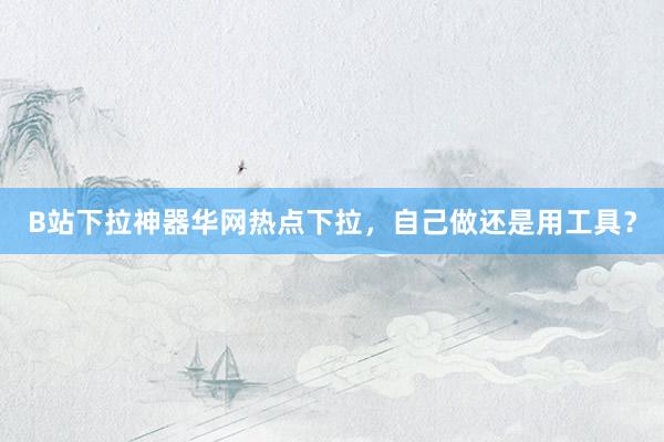 B站下拉神器华网热点下拉，自己做还是用工具？