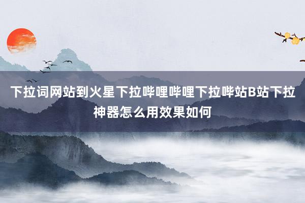 下拉词网站到火星下拉哔哩哔哩下拉哔站B站下拉神器怎么用效果如何