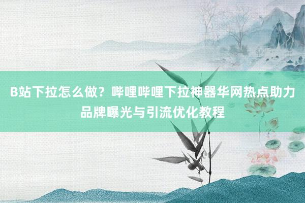 B站下拉怎么做？哔哩哔哩下拉神器华网热点助力品牌曝光与引流优化教程