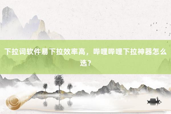 下拉词软件易下拉效率高，哔哩哔哩下拉神器怎么选？