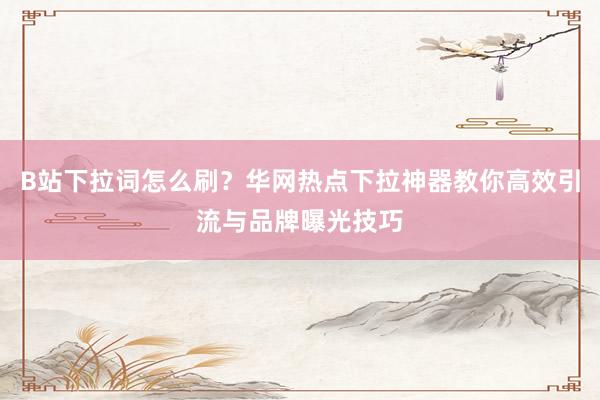 B站下拉词怎么刷？华网热点下拉神器教你高效引流与品牌曝光技巧