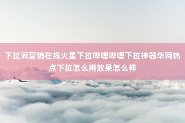 下拉词营销在线火星下拉哔哩哔哩下拉神器华网热点下拉怎么用效果怎么样