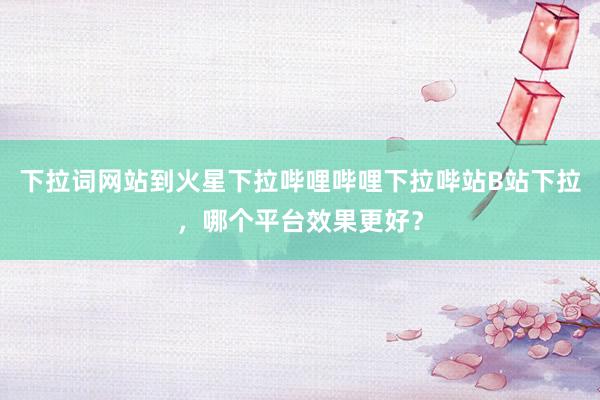 下拉词网站到火星下拉哔哩哔哩下拉哔站B站下拉，哪个平台效果更好？