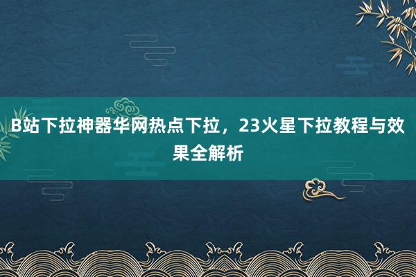 B站下拉神器华网热点下拉，23火星下拉教程与效果全解析