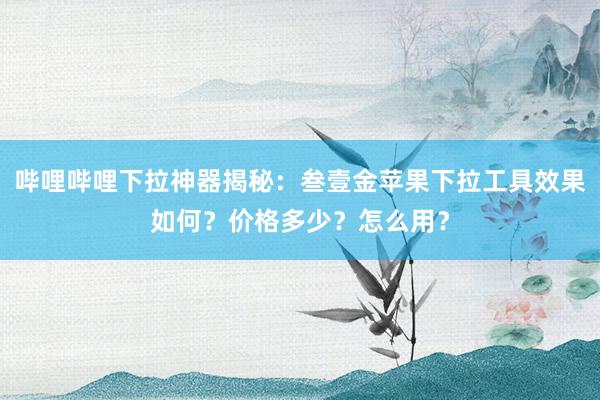 哔哩哔哩下拉神器揭秘：叁壹金苹果下拉工具效果如何？价格多少？怎么用？