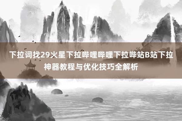 下拉词找29火星下拉哔哩哔哩下拉哔站B站下拉神器教程与优化技巧全解析