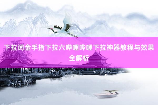 下拉词金手指下拉六哔哩哔哩下拉神器教程与效果全解析