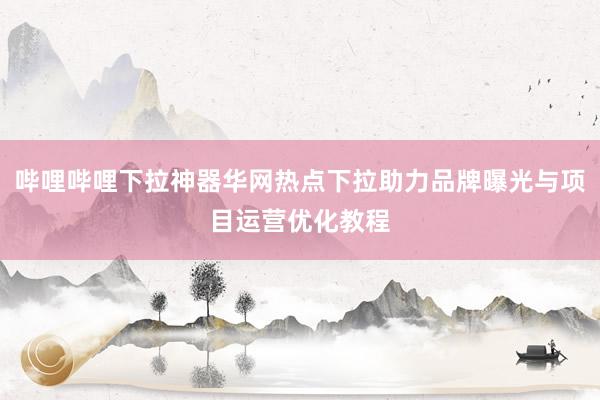 哔哩哔哩下拉神器华网热点下拉助力品牌曝光与项目运营优化教程