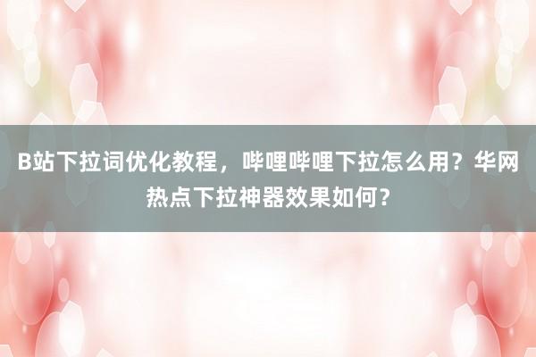 B站下拉词优化教程，哔哩哔哩下拉怎么用？华网热点下拉神器效果如何？