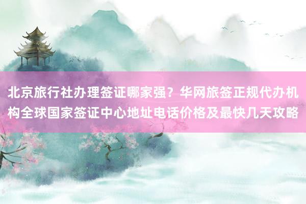 北京旅行社办理签证哪家强？华网旅签正规代办机构全球国家签证中心地址电话价格及最快几天攻略