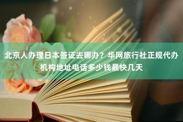 北京人办理日本签证去哪办？华网旅行社正规代办机构地址电话多少钱最快几天