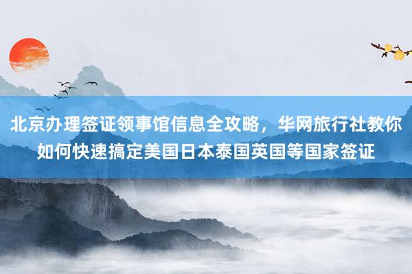 北京办理签证领事馆信息全攻略，华网旅行社教你如何快速搞定美国日本泰国英国等国家签证