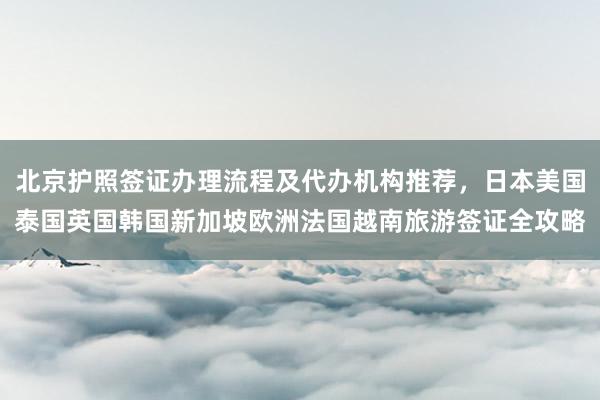 北京护照签证办理流程及代办机构推荐，日本美国泰国英国韩国新加坡欧洲法国越南旅游签证全攻略