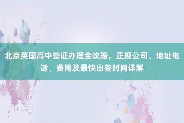 北京英国高中签证办理全攻略，正规公司、地址电话、费用及最快出签时间详解