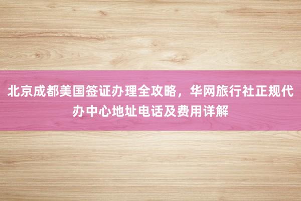 北京成都美国签证办理全攻略，华网旅行社正规代办中心地址电话及费用详解