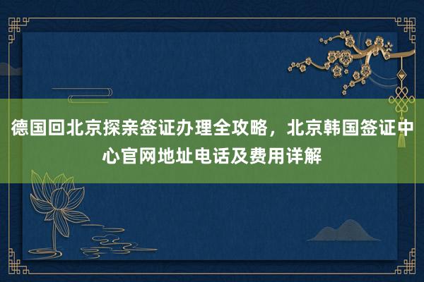 德国回北京探亲签证办理全攻略，北京韩国签证中心官网地址电话及费用详解