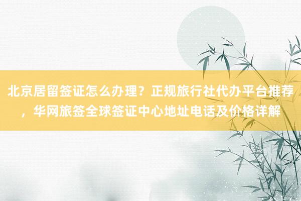 北京居留签证怎么办理？正规旅行社代办平台推荐，华网旅签全球签证中心地址电话及价格详解