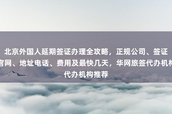 北京外国人延期签证办理全攻略，正规公司、签证中心官网、地址电话、费用及最快几天，华网旅签代办机构推荐