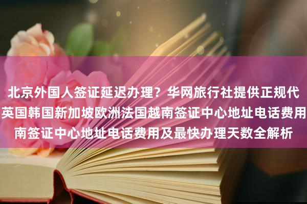 北京外国人签证延迟办理？华网旅行社提供正规代办服务，日本美国泰国英国韩国新加坡欧洲法国越南签证中心地址电话费用及最快办理天数全解析