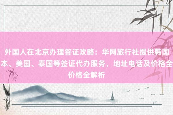 外国人在北京办理签证攻略：华网旅行社提供韩国、日本、美国、泰国等签证代办服务，地址电话及价格全解析