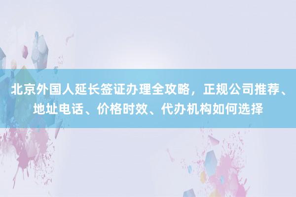 北京外国人延长签证办理全攻略，正规公司推荐、地址电话、价格时效、代办机构如何选择