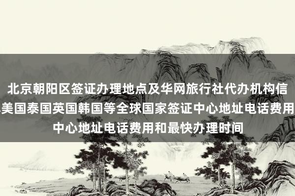 北京朝阳区签证办理地点及华网旅行社代办机构信息大全，含日本美国泰国英国韩国等全球国家签证中心地址电话费用和最快办理时间