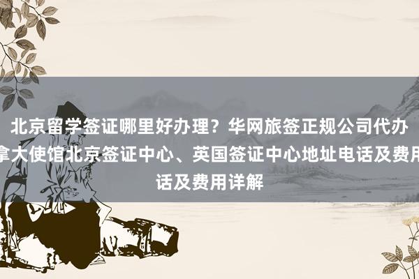 北京留学签证哪里好办理？华网旅签正规公司代办，加拿大使馆北京签证中心、英国签证中心地址电话及费用详解